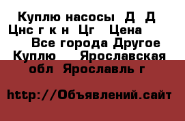 Куплю насосы 1Д, Д, Цнс(г,к,н) Цг › Цена ­ 10 000 - Все города Другое » Куплю   . Ярославская обл.,Ярославль г.